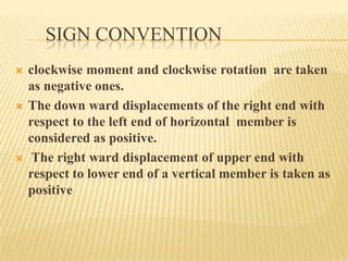 SIGN CONVENTION






clockwise moment and clockwise rotation are taken
as negative ones.
The down ward displacements of the right end with
respect to the left end of horizontal member is
considered as positive.
The right ward displacement of upper end with
respect to lower end of a vertical member is taken as
positive

 