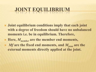 JOINT EQUILIBRIUM





Joint equilibrium conditions imply that each joint
with a degree of freedom should have no unbalanced
moments i.e. be in equilibrium. Therefore,
Here, Mmember are the member end moments,
Mf are the fixed end moments, and Mjoint are the
external moments directly applied at the joint.

 