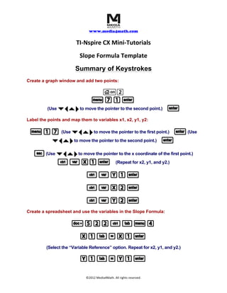 	
  	
  	
  
www.media4math.com
	
  
©2012	
  Media4Math.	
  All	
  rights	
  reserved.	
  
TI-­‐Nspire	
  CX	
  Mini-­‐Tutorials	
  
Slope	
  Formula	
  Template	
  
Summary of Keystrokes
Create a graph window and add two points:
c2
b71·b71·
(Use ¤¡`¢¤¡`¢to move the pointer to the second point.) ··
Display the coordinates:
b17b17 (Use ¤¡`¢¤¡`¢to move the pointer to the first point.) ··(Use
¤¡`¢¤¡`¢to move the pointer to the second point.) ··
Create a formula using the text tool:
b17b17
(Use ¤¡`¢¤¡`¢to move the pointer to a clear part of the screen.) Input the Slope Formula.
aa (Y2(Y2--Y1)Y1)pp(X2(X2--X1)X1) ··
~522/eb4~522/eb4
Link the formula to the coordinates:
b1b188
(Use ¤¡`¢¤¡`¢to move the pointer above the text formula.)
aa
 