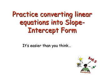 Practice converting linear equations into Slope-Intercept Form It’s easier than you think… 