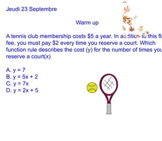 Jeudi 23 Septembre Warm up A tennis club membership costs $5 a year. In addition to this flat fee, you must pay $2 every time you reserve a court. Which function rule describes the cost (y) for the number of times you reserve a court(x) A. y = 7 B. y = 5x + 2 C. y = 7x D. y = 2x + 5 