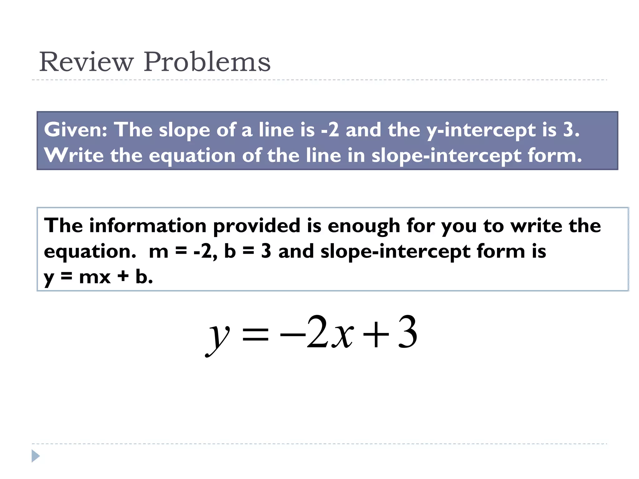 Review Problems
Given: The slope of a line is -2 and the y-intercept is 3.
Write the equation of the line in slope-intercept form.
The information provided is enough for you to write the
equation. m = -2, b = 3 and slope-intercept form is
y = mx + b.
32 +−= xy
 
