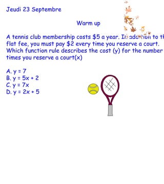 Jeudi 23 Septembre Warm up A tennis club membership costs $5 a year. In addition to this flat fee, you must pay $2 every time you reserve a court. Which function rule describes the cost (y) for the number of times you reserve a court(x) A. y = 7 B. y = 5x + 2 C. y = 7x D. y = 2x + 5 