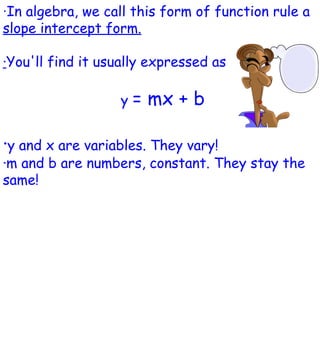 · In algebra, we call this form of function rule a  slope intercept form. · You'll find it usually expressed as  y  = mx + b · y and x are variables. They vary! ·m and b are numbers, constant. They stay the same! 