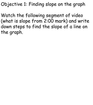 Objective 1: Finding slope on the graph Watch the following segment of video (what is slope from 2:00 mark) and write down steps to find the slope of a line on the graph. 