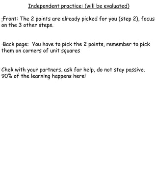 Independent practice: (will be evaluated) · Front: The 2 points are already picked for you (step 2), focus on the 3 other steps. ·Back page:  You have to pick the 2 points, remember to pick them on corners of unit squares Chek with your partners, ask for help, do not stay passive. 90% of the learning happens here! 