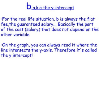 b  a.k.a the y-intercept · For the real life situation, b is always the flat fee,the guaranteed salary... Basically the part of the cost (salary) that does not depend on the other variable ·On the graph, you can always read it where the line intersects the y-axis. Therefore it's called the y intercept!  