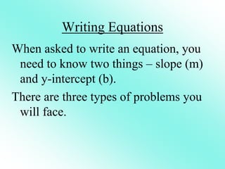 Writing Equations
When asked to write an equation, you
need to know two things – slope (m)
and y-intercept (b).
There are three types of problems you
will face.
 