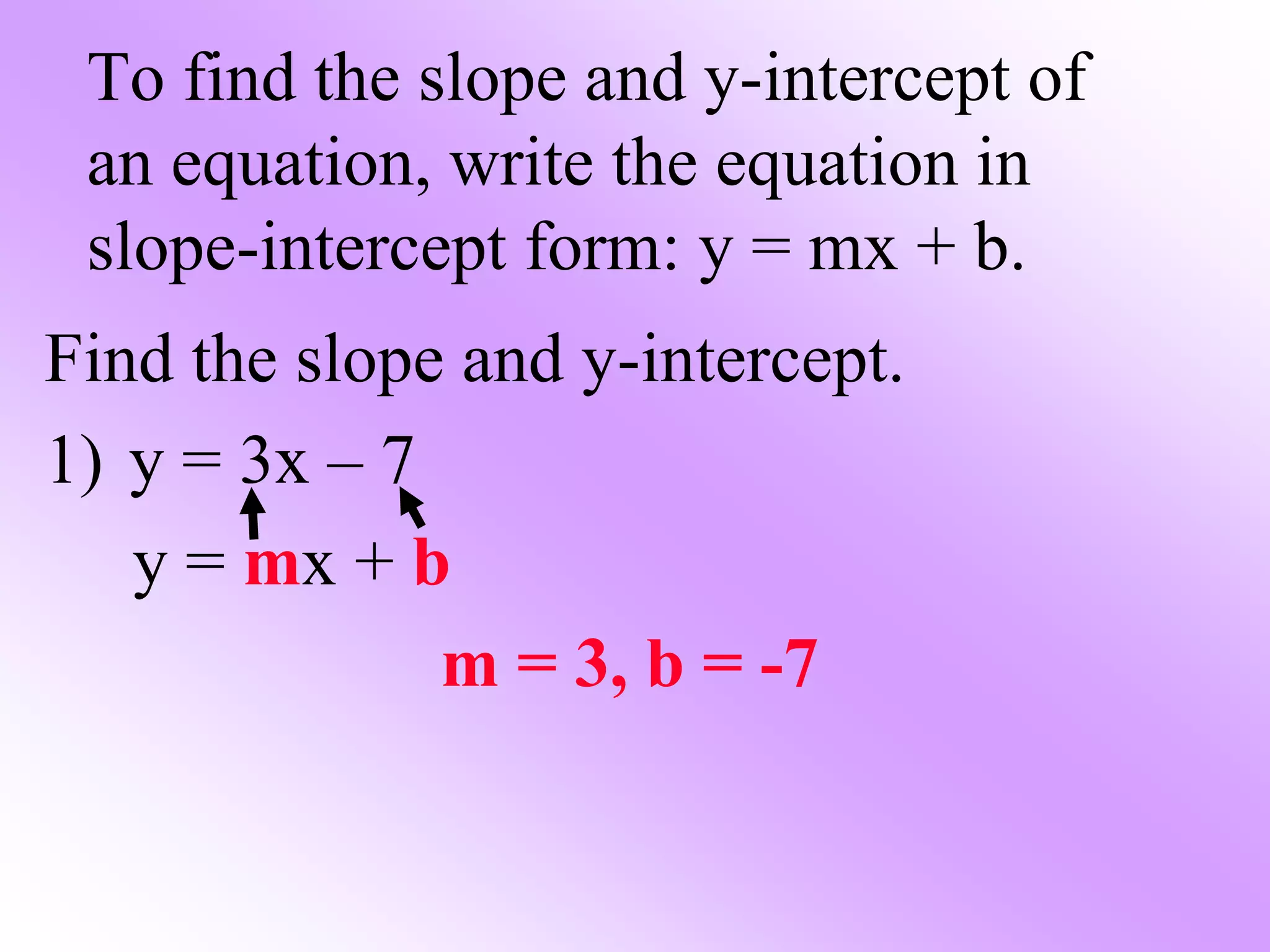 To find the slope and y-intercept of
an equation, write the equation in
slope-intercept form: y = mx + b.
Find the slope and y-intercept.
1) y = 3x – 7
y = mx + b
m = 3, b = -7
 