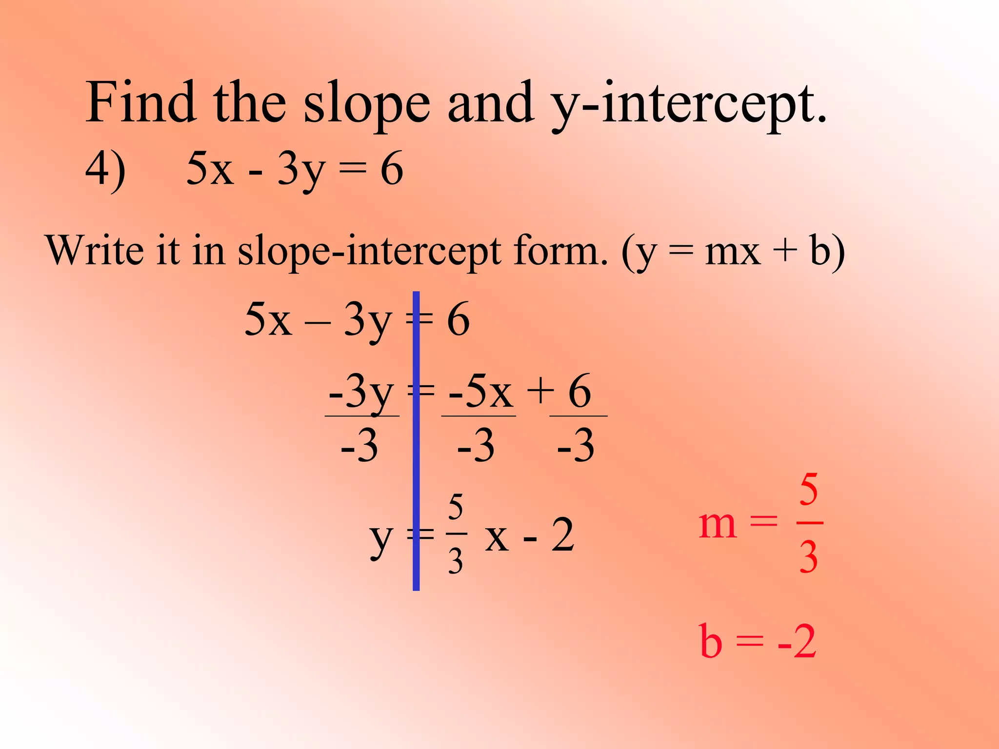 -3 -3 -3
Find the slope and y-intercept.
4) 5x - 3y = 6
Write it in slope-intercept form. (y = mx + b)
5x – 3y = 6
-3y = -5x + 6
y = x - 2
5
3
m =
b = -2
5
3
 