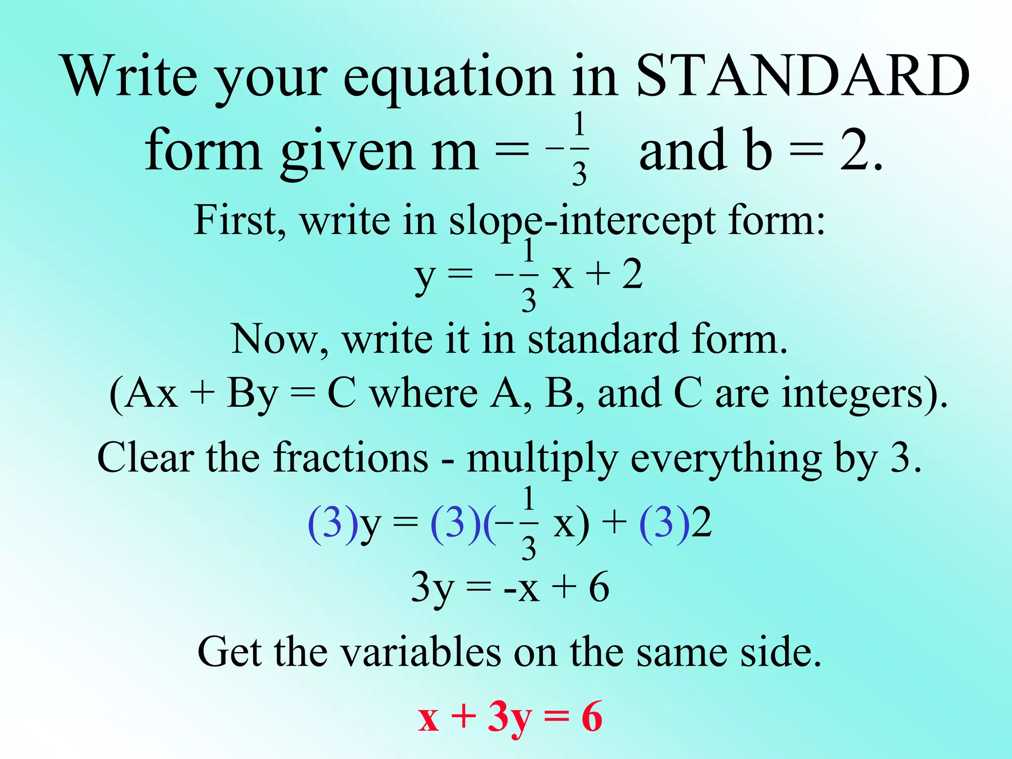 Write your equation in STANDARD
form given m = and b = 2.
First, write in slope-intercept form:
y = x + 2
Now, write it in standard form.
(Ax + By = C where A, B, and C are integers).
Clear the fractions - multiply everything by 3.
(3)y = (3)( x) + (3)2
3y = -x + 6
Get the variables on the same side.
x + 3y = 6
1
3

1
3

1
3

 