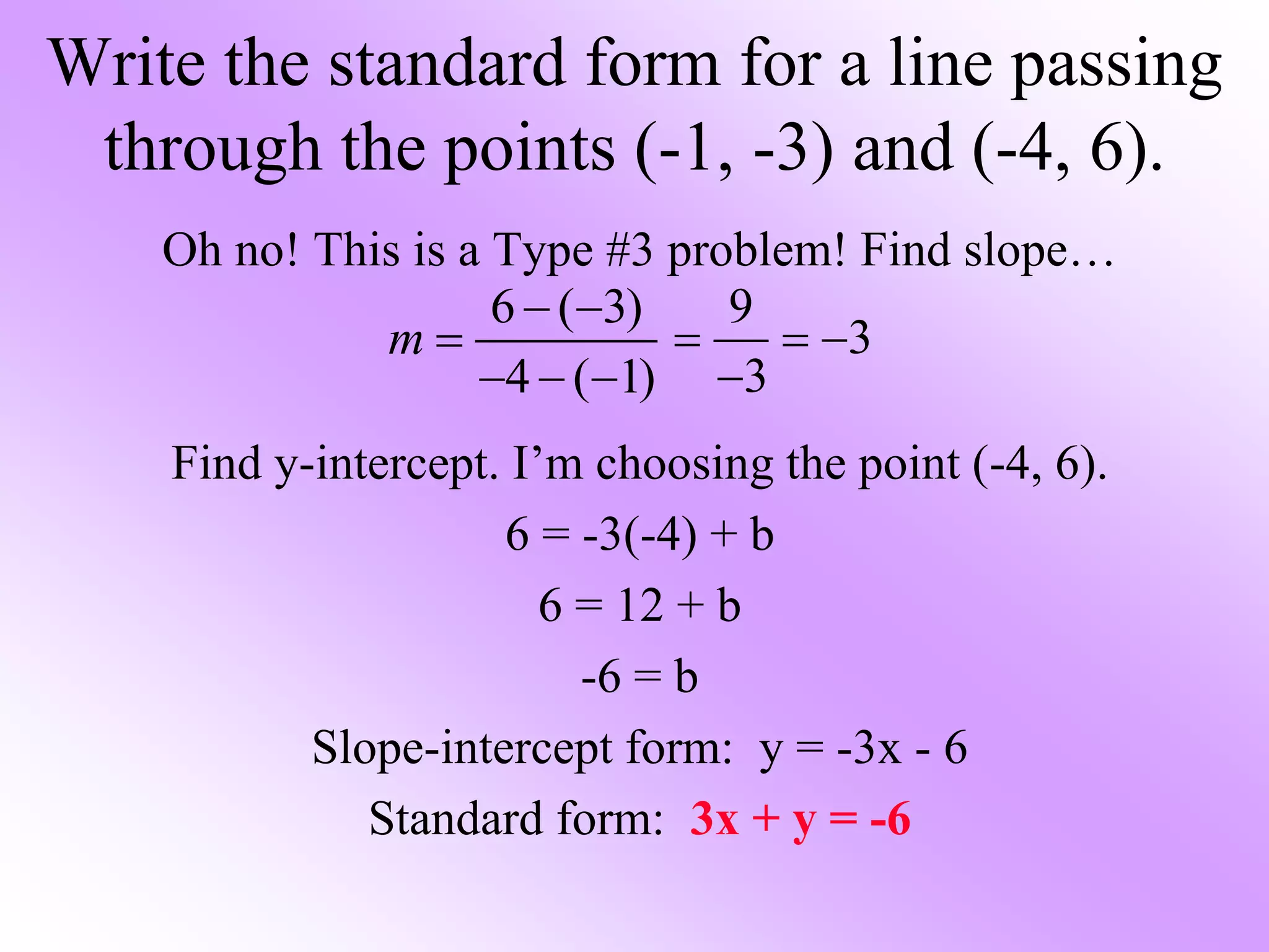 Oh no! This is a Type #3 problem! Find slope…
Find y-intercept. I’m choosing the point (-4, 6).
6 = -3(-4) + b
6 = 12 + b
-6 = b
Slope-intercept form: y = -3x - 6
Standard form: 3x + y = -6
Write the standard form for a line passing
through the points (-1, -3) and (-4, 6).
6 ( 3)
4 ( 1)
m
 

  
9
3
3
  

 