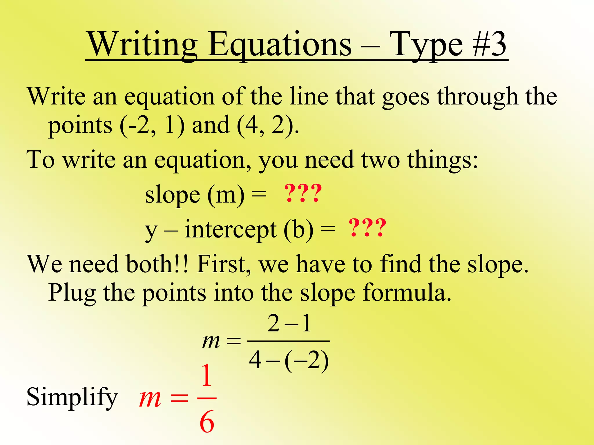 Writing Equations – Type #3
Write an equation of the line that goes through the
points (-2, 1) and (4, 2).
To write an equation, you need two things:
slope (m) =
y – intercept (b) =
We need both!! First, we have to find the slope.
Plug the points into the slope formula.
Simplify
2 1
4 ( 2)
m


 
???
???
1
6
m 
 