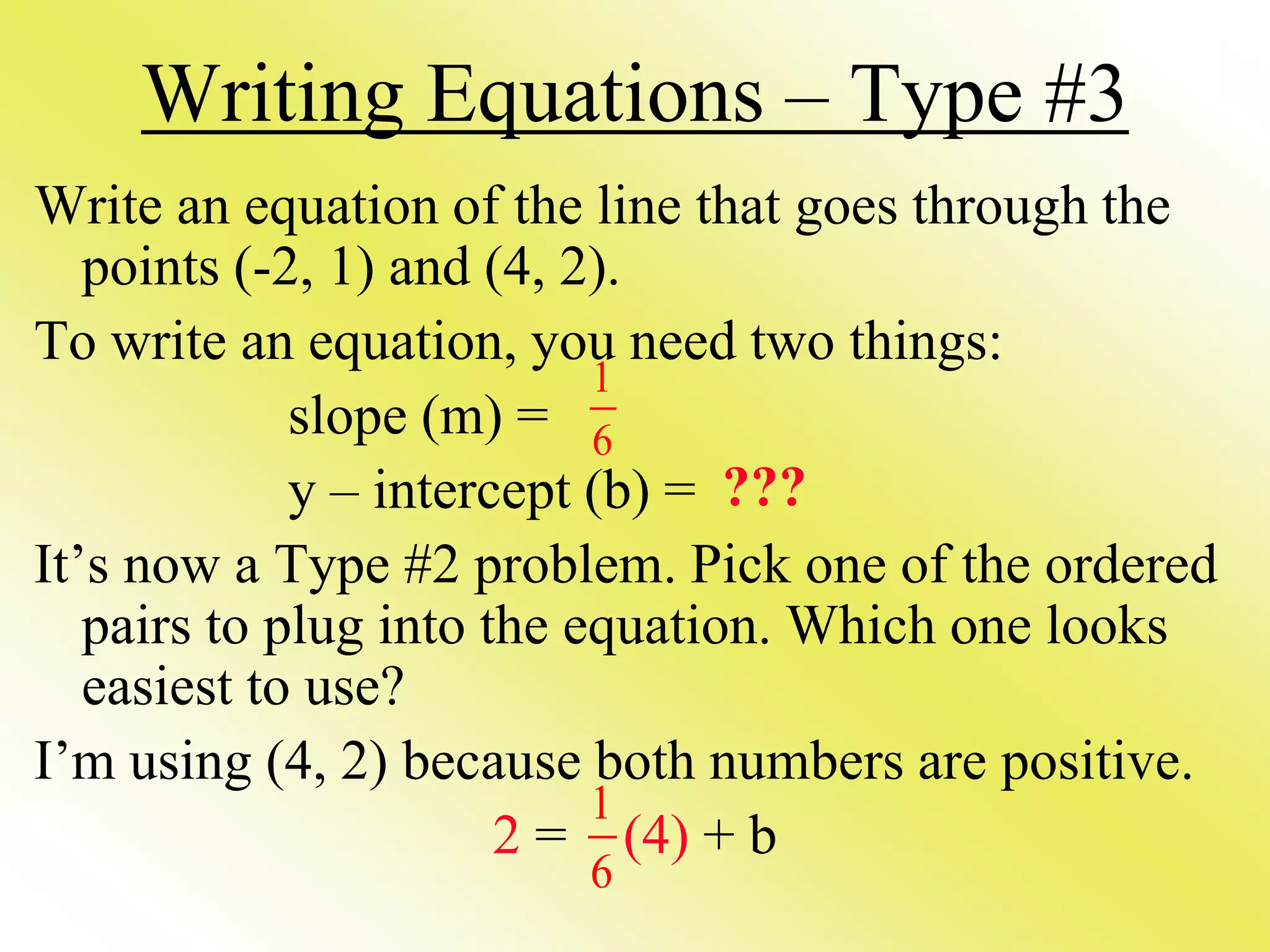 Writing Equations – Type #3
Write an equation of the line that goes through the
points (-2, 1) and (4, 2).
To write an equation, you need two things:
slope (m) =
y – intercept (b) =
It’s now a Type #2 problem. Pick one of the ordered
pairs to plug into the equation. Which one looks
easiest to use?
I’m using (4, 2) because both numbers are positive.
2 = (4) + b
1
6
???
1
6
 
