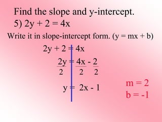 Write it in slope-intercept form. (y = mx + b)
2y + 2 = 4x
2y = 4x - 2
y = 2x - 1
Find the slope and y-intercept.
5) 2y + 2 = 4x
2 2 2
m = 2
b = -1
 