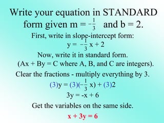 Write your equation in STANDARD
form given m = and b = 2.
First, write in slope-intercept form:
y = x + 2
Now, write it in standard form.
(Ax + By = C where A, B, and C are integers).
Clear the fractions - multiply everything by 3.
(3)y = (3)( x) + (3)2
3y = -x + 6
Get the variables on the same side.
x + 3y = 6
1
3

1
3

1
3

 