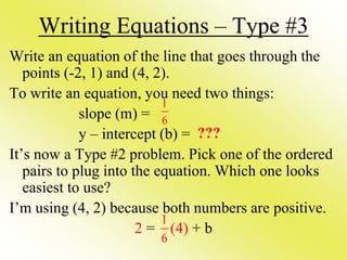 Writing Equations – Type #3
Write an equation of the line that goes through the
points (-2, 1) and (4, 2).
To write an equation, you need two things:
slope (m) =
y – intercept (b) =
It’s now a Type #2 problem. Pick one of the ordered
pairs to plug into the equation. Which one looks
easiest to use?
I’m using (4, 2) because both numbers are positive.
2 = (4) + b
1
6
???
1
6
 