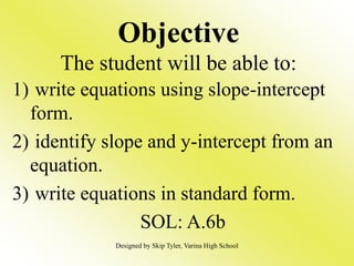 Objective
The student will be able to:
1) write equations using slope-intercept
form.
2) identify slope and y-intercept from an
equation.
3) write equations in standard form.
SOL: A.6b
Designed by Skip Tyler, Varina High School
 
