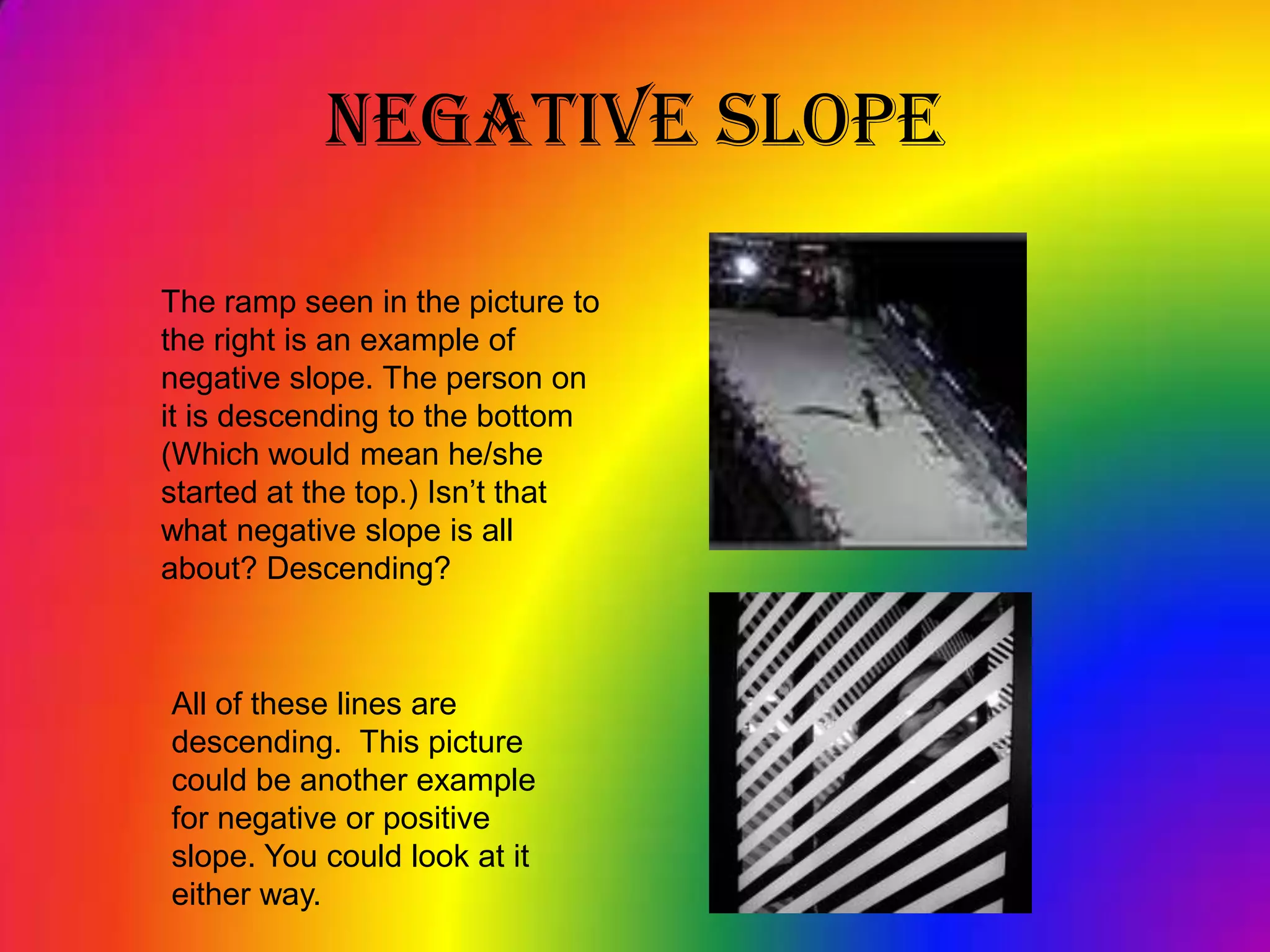 Negative SlopeThe ramp seen in the picture to the right is an example of negative slope. The person on it is descending to the bottom (Which would mean he/she started at the top.) Isn’t that what negative slope is all about? Descending?All of these lines are descending.  This picture could be another example for negative or positive slope. You could look at it either way.