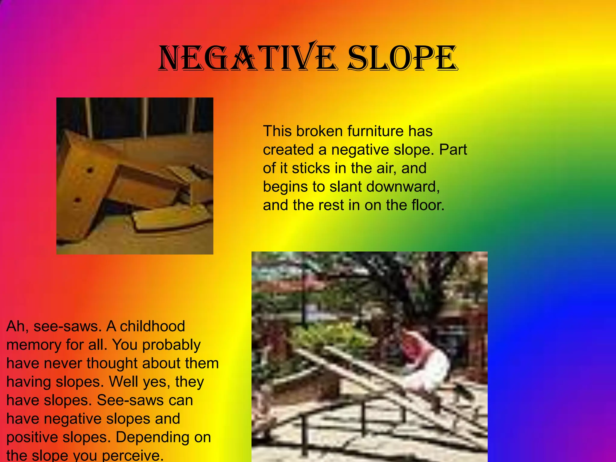 Negative SlopeThis broken furniture has created a negative slope. Part of it sticks in the air, and begins to slant downward,  and the rest in on the floor.Ah, see-saws. A childhood memory for all. You probably have never thought about them having slopes. Well yes, they have slopes. See-saws can have negative slopes and positive slopes. Depending on the slope you perceive. 