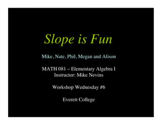Slope is Fun
Mike, Nate, Phil, Megan and Alison
MATH 081 – Elementary Algebra I
Instructor: Mike Nevins
Workshop Wednesday #6
Everett College
 