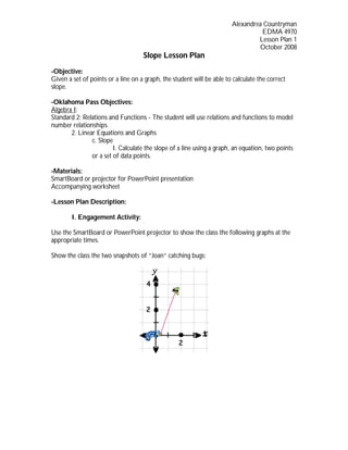 Alexandrea Countryman
                                                                                 EDMA 4970
                                                                                Lesson Plan 1
                                                                                October 2008
                                    Slope Lesson Plan
-Objective:
Given a set of points or a line on a graph, the student will be able to calculate the correct
slope.

-Oklahoma Pass Objectives:
Algebra I:
Standard 2: Relations and Functions - The student will use relations and functions to model
number relationships.
       2. Linear Equations and Graphs
               c. Slope
                        I. Calculate the slope of a line using a graph, an equation, two points
               or a set of data points.

-Materials:
SmartBoard or projector for PowerPoint presentation
Accompanying worksheet

-Lesson Plan Description:

        I. Engagement Activity:

Use the SmartBoard or PowerPoint projector to show the class the following graphs at the
appropriate times.

Show the class the two snapshots of “Joan” catching bugs:
 