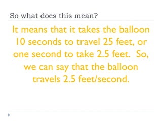 So what does this mean?
It means that it takes the balloon
10 seconds to travel 25 feet, or
one second to take 2.5 feet. So,
we can say that the balloon
travels 2.5 feet/second.
 