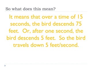 So what does this mean?
It means that over a time of 15
seconds, the bird descends 75
feet. Or, after one second, the
bird descends 5 feet. So the bird
travels down 5 feet/second.
 