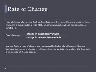 Rate of Change
Rate of change allows us to look at the relationship between different quantities. Rate
of change is expressed as a ratio of the dependent variable (y) and the independent
variable (x).
Rate of change =
You can find the rate of change over an interval by finding the difference. You can
compare the rate over change for different intervals to determine where the least and
greatest rate of change occurs.
change in dependent variable
change in independent variable
 