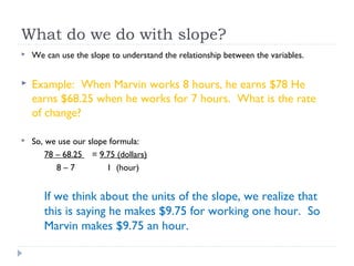 What do we do with slope?
 We can use the slope to understand the relationship between the variables.
 Example: When Marvin works 8 hours, he earns $78 He
earns $68.25 when he works for 7 hours. What is the rate
of change?
 So, we use our slope formula:
78 – 68.25 = 9.75 (dollars)
8 – 7 1 (hour)
If we think about the units of the slope, we realize that
this is saying he makes $9.75 for working one hour. So
Marvin makes $9.75 an hour.
 