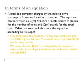 In terms of an equation
 A local cab company charges by the mile to drive
passengers from one location to another. The equation
can be written as C(m) = 0.85m + $3.00 where m stands
for the number of miles and C(m) stands for the total
cost. What can we conclude about the equation
according to its slope?
 If we think about this equation, we have two numbers in play.
The $3.00 is just a flat rate. You would need to pay that $3.00
just for using the cab.
 We notice that the $0.85/1 is multiplied by the number of
miles, so that is our slope and tells us that each mile travelled
will cost $0.85.
 