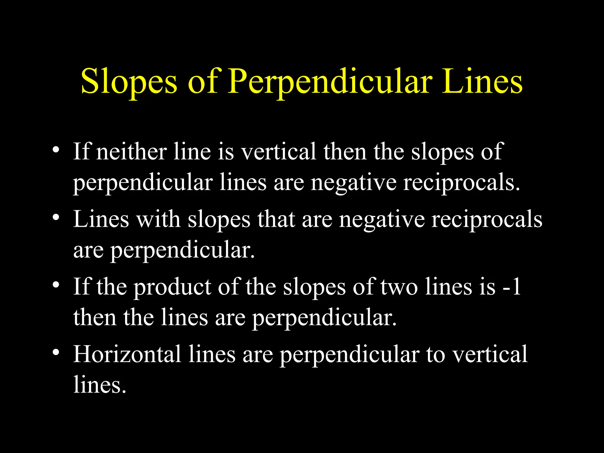 Slopes of Perpendicular Lines
• If neither line is vertical then the slopes of
perpendicular lines are negative reciprocals.
• Lines with slopes that are negative reciprocals
are perpendicular.
• If the product of the slopes of two lines is -1
then the lines are perpendicular.
• Horizontal lines are perpendicular to vertical
lines.
 