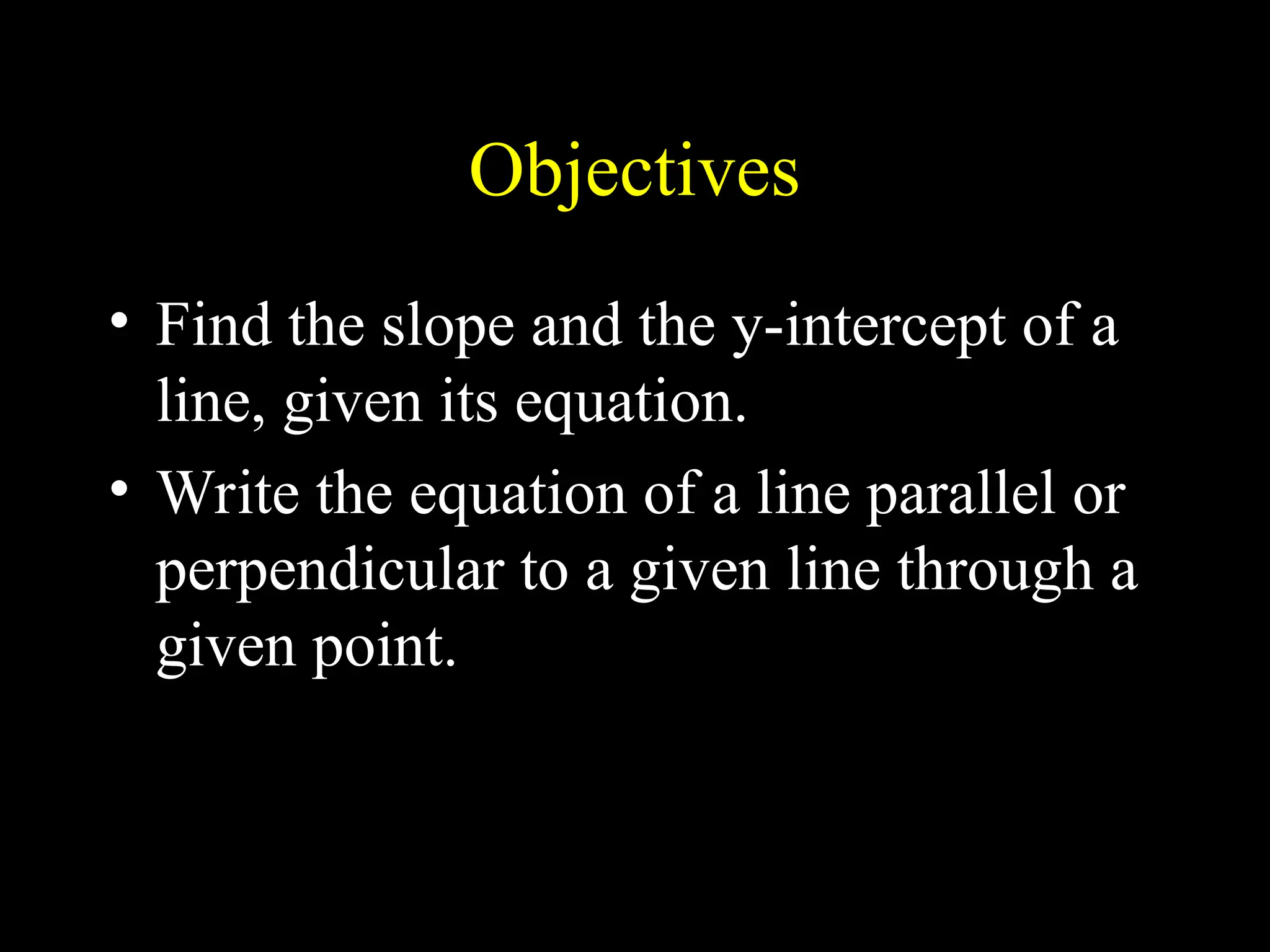 Objectives
• Find the slope and the y-intercept of a
line, given its equation.
• Write the equation of a line parallel or
perpendicular to a given line through a
given point.
 