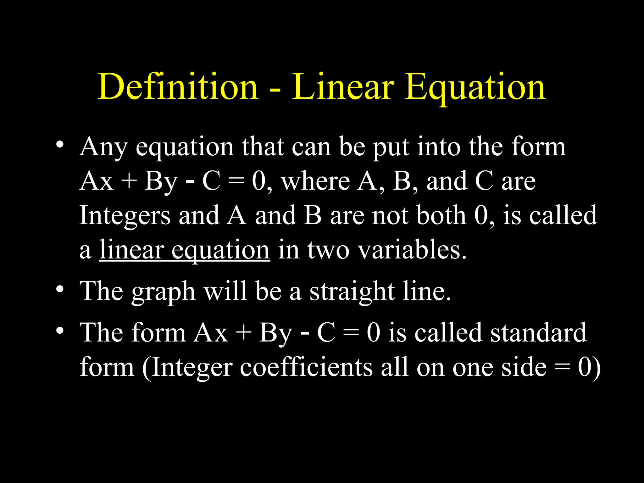 Definition - Linear Equation
• Any equation that can be put into the form
Ax + By  C = 0, where A, B, and C are
Integers and A and B are not both 0, is called
a linear equation in two variables.
• The graph will be a straight line.
• The form Ax + By  C = 0 is called standard
form (Integer coefficients all on one side = 0)
 