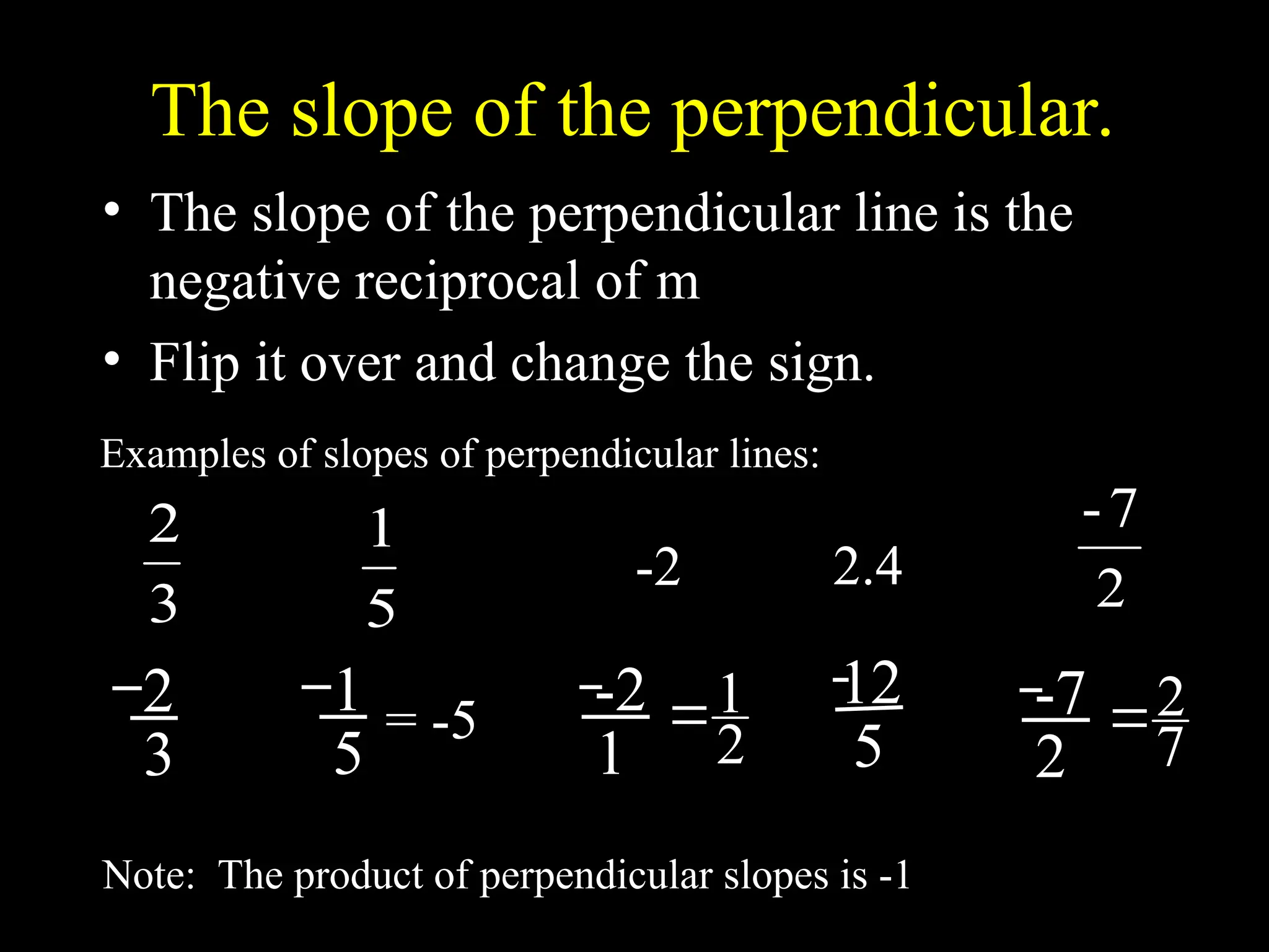 The slope of the perpendicular.
• The slope of the perpendicular line is the
negative reciprocal of m
• Flip it over and change the sign.
3
2
Examples of slopes of perpendicular lines:
-2
5
1
2
7
-
2.4
Note: The product of perpendicular slopes is -1
2
3
1
5
= -5 -2
1 2
1

12
5
-7
2 7
2

 