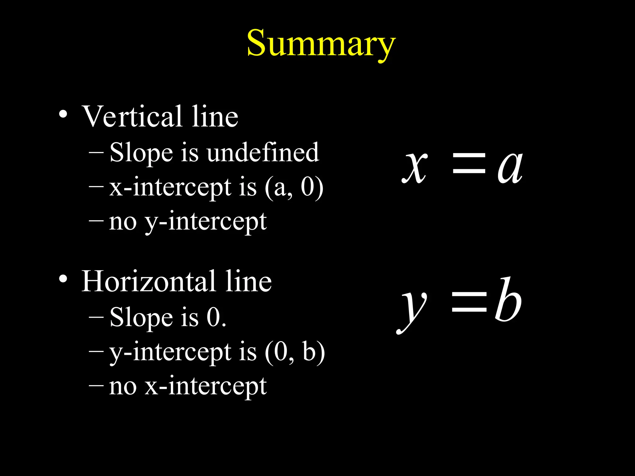 Summary
• Vertical line
– Slope is undefined
– x-intercept is (a, 0)
– no y-intercept
• Horizontal line
– Slope is 0.
– y-intercept is (0, b)
– no x-intercept
a
x 
b
y 
 