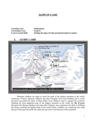 1
SLOPE OF A LINE
Learning Area: Mathematics
Curriculum Year: Grade 8
Least Learned Skill: Finding the slope of a line passing through two points.
I. GUIDE CARD
Mountain climbers are eager to reach the peak of the highest mountain in the world.
Americans, Chinese, Japanese, English, and other foreigners have tried climbing into it. Some
has been successful but many of them failed. Even Filipinos tried to conquer the world by
climbing the most dangerous part of the highest mountain in the world, the Mt. Everest.
Dreamers like Romeo Garduce and some other Filipinos once experience the thrill of fulfilling
the dream, reaching the highest peak of the world. Hence, climbers are wondering how steep
they go if they pass the north, the south, the east or the west direction of the mountain.
 