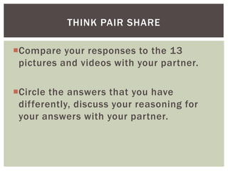 THINK PAIR SHARE
Compare your responses to the 13
pictures and videos with your partner.
Circle the answers that you have
differently, discuss your reasoning for
your answers with your partner.

 