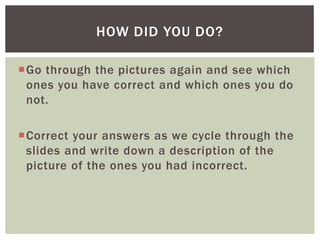 HOW DID YOU DO?
Go through the pictures again and see which
ones you have correct and which ones you do
not.

Correct your answers as we cycle through the
slides and write down a description of the
picture of the ones you had incorrect.

 