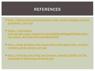 REFERENCES
 http://school.discoveryeducation.com/clipart/images/ thinkin
gcapwhoa_color.gif
 https://encryptedtbn1 .gstatic.com/images?q=tbn:ANd9GcSYbpgpHFVdBr1XALr
mb-cb2olJ_K1T1bkH9zvfxK4rWpHEUZly
 http://www.wiskate.com/news/data/upimages/max_murphy crooked_grind_brown_rail.jpg
 http://ventrac.com/blog/wp-content/uploads/2009/12/28deg-slope-4-downslope-braking.jpg

 