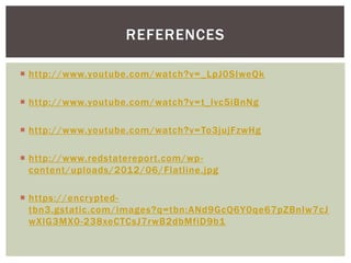 REFERENCES
 http://www.youtube.com/watch?v= _LpJ0SIweQk
 http://www.youtube.com/watch?v= t_lvc5iBnNg
 http://www.youtube.com/watch?v= To3jujFzwHg
 http://www.redstatereport.com/wp content/uploads/2012/06/Flatline.jpg
 https://encryptedtbn3.gstatic.com/images?q=tbn:ANd9GcQ6Y0qe67pZBnIw7cJ
wXlG3MX0-238xeCTCsJ7rwB2dbMfiD9b1

 