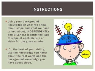 INSTRUCTIONS
 Using your background
knowledge of what we know
about slope and what we have
talked about, INDEPENDENTLY
and SILENTLY identify the type
of slope of each picture or
video for the given number.
 Do the best of your ability,
use the knowledge you know
about the real world and the
background knowledge you
have about slope.

 