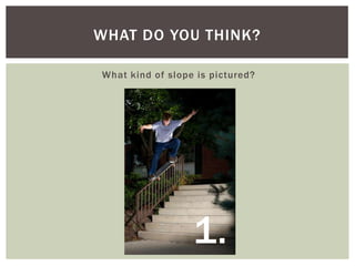 WHAT DO YOU THINK?
What kind of slope is pictured?

1.

 