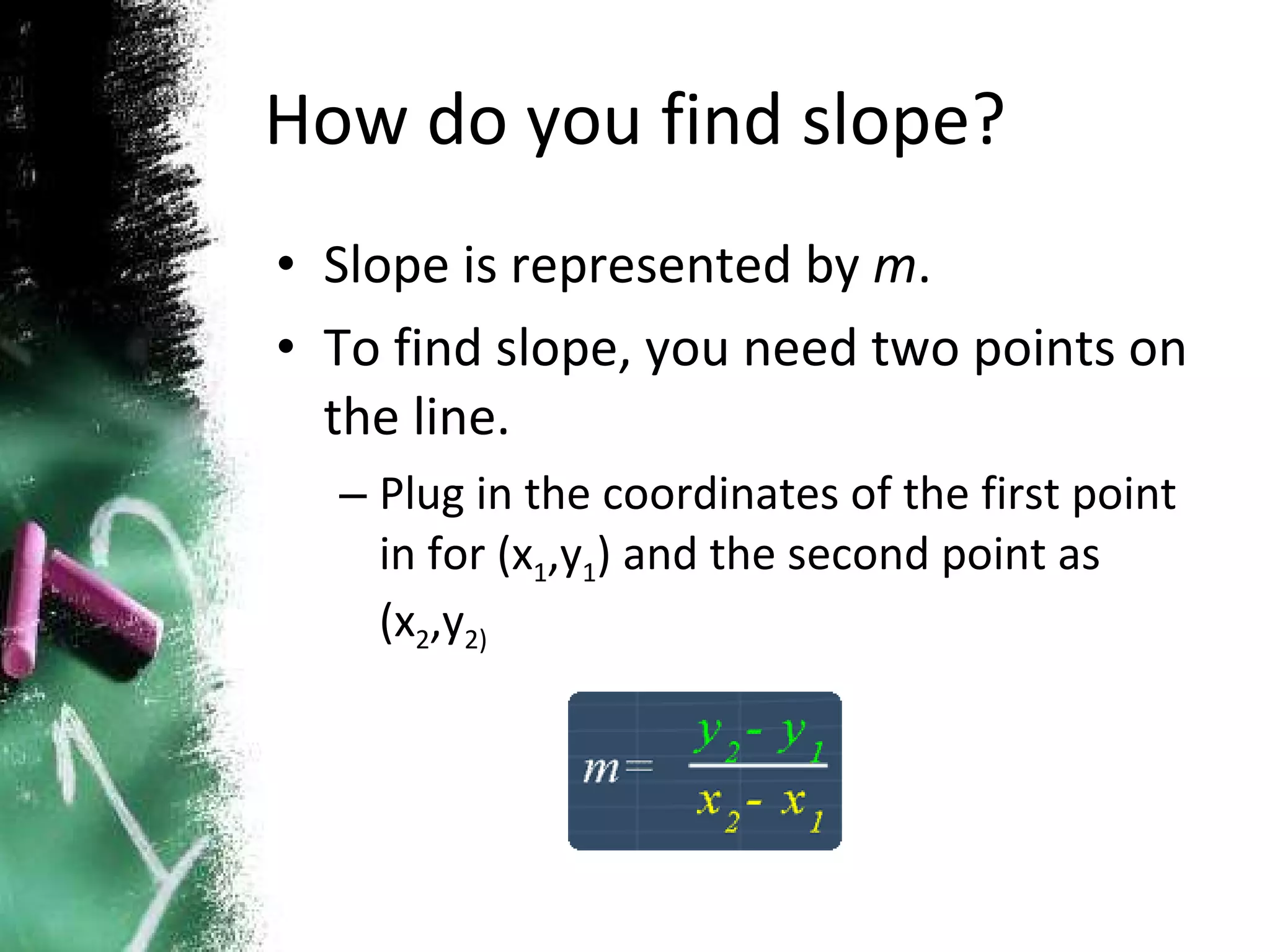 How do you find slope? Slope is represented by  m . To find slope, you need two points on the line. Plug in the coordinates of the first point in for (x 1 ,y 1 ) and the second point as (x 2 ,y 2) 