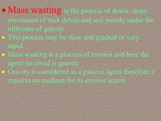  Mass wasting is the process of down- slope
movement of rock debris and soil mainly under the
influence of gravity.
 This process may be slow and gradual or very
rapid.
 Mass wasting is a process of erosion and here the
agent involved is gravity.
 Gravity is considered as a passive agent therefore it
requires no medium for its erosive action.
 