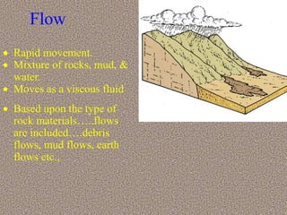 Flow
 Rapid movement.
 Mixture of rocks, mud, &
water.
 Moves as a viscous fluid
 Based upon the type of
rock materials…..flows
are included….debris
flows, mud flows, earth
flows etc.,
 