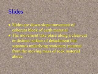 Slides
 Slides are down-slope movement of
coherent block of earth material
 The movement take place along a clear-cut
or distinct surface of detachment that
separates underlying stationary material
from the moving mass of rock material
above.
 