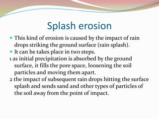 Splash erosion
 This kind of erosion is caused by the impact of rain
drops striking the ground surface (rain splash).
 It can be takes place in two steps.
1 as initial precipitation is absorbed by the ground
surface, it fills the pore space, loosening the soil
particles and moving them apart.
2 the impact of subsequent rain drops hitting the surface
splash and sends sand and other types of particles of
the soil away from the point of impact.
 