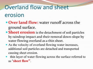 Overland flow and sheet
erosion
 Over land flow: water runoff across the
ground surface.
 Sheet erosion is the detachment of soil particles
by raindrop impact and their removal down-slope by
water flowing overland as a thin sheet.
 As the velocity of overland flowing water increases,
additional soil particles are detached and transported
causing sheet erosion.
 thin layer of water flowing across the surface referred to
as “sheet flow”.
 