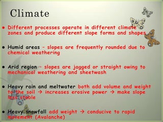 Climate
   Different processes operate in different climate
    zones and produce different slope forms and shapes

   Humid areas – slopes are frequently rounded due to
    chemical weathering

   Arid region – slopes are jagged or straight owing to
    mechanical weathering and sheetwash

   Heavy rain and meltwater both add volume and weight
    to the soil  increases erosive power  make slope
    less stable

   Heavy snowfall add weight  conducive to rapid
    movement (Avalanche)
 